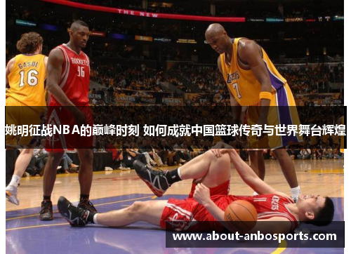 姚明征战NBA的巅峰时刻 如何成就中国篮球传奇与世界舞台辉煌